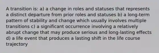 A transition is: a) a change in roles and statuses that represents a distinct departure from prior roles and statuses b) a long-term pattern of stability and change which usually involves multiple transitions c) a significant occurrence involving a relatively abrupt change that may produce serious and long-lasting effects d) a life event that produces a lasting shift in the life course trajectory