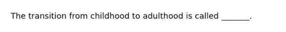 The transition from childhood to adulthood is called _______.