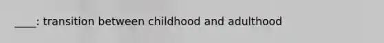 ____: transition between childhood and adulthood