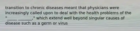 transition to chronic diseases meant that physicians were increasingly called upon to deal with the health problems of the "_____ _______," which extend well beyond singular causes of disease such as a germ or virus