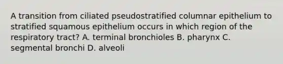 A transition from ciliated pseudostratified columnar epithelium to stratified squamous epithelium occurs in which region of the respiratory tract? A. terminal bronchioles B. pharynx C. segmental bronchi D. alveoli