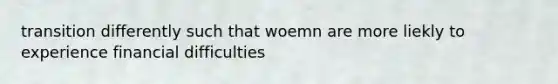 transition differently such that woemn are more liekly to experience financial difficulties