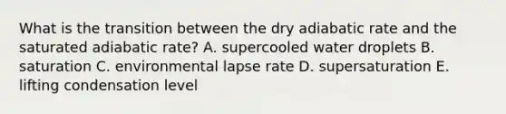 What is the transition between the dry adiabatic rate and the saturated adiabatic rate? A. supercooled water droplets B. saturation C. environmental lapse rate D. supersaturation E. lifting condensation level