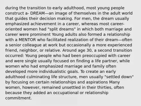 during the transition to early adulthood, most young people construct a- DREAM—an image of themselves in the adult world that guides their decision making. For men, the dream usually emphasized achievement in a career, whereas most career-oriented women had "split dreams" in which both marriage and career were prominent Young adults also formed a relationship with a MENTOR who facilitated realization of their dream—often a senior colleague at work but occasionally a more experienced friend, neighbor, or relative. Around age 30, a second transition occurred: Young people who had been preoccupied with career and were single usually focused on finding a life partner, while women who had emphasized marriage and family often developed more individualistic goals. To create an early adulthood culminating life structure, men usually "settled down" by focusing on certain relationships and aspirations Many women, however, remained unsettled in their thirties, often because they added an occupational or relationship commitment.