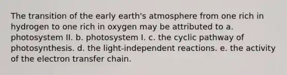 The transition of the early earth's atmosphere from one rich in hydrogen to one rich in oxygen may be attributed to a. photosystem II. b. photosystem I. c. the cyclic pathway of photosynthesis. d. the light-independent reactions. e. the activity of the electron transfer chain.