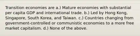 Transition economies are a.) Mature economies with substantial per capita GDP and international trade. b.) Led by Hong Kong, Singapore, South Korea, and Taiwan. c.) Countries changing from government-controlled or communistic economies to a more free market capitalism. d.) None of the above.