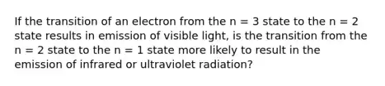 If the transition of an electron from the n = 3 state to the n = 2 state results in emission of visible light, is the transition from the n = 2 state to the n = 1 state more likely to result in the emission of infrared or ultraviolet radiation?