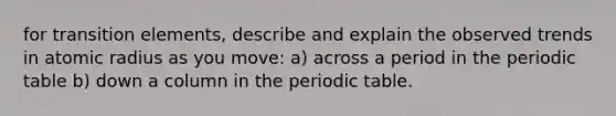 for transition elements, describe and explain the observed trends in atomic radius as you move: a) across a period in the periodic table b) down a column in the periodic table.