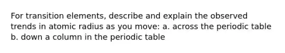 For transition elements, describe and explain the observed trends in atomic radius as you move: a. across <a href='https://www.questionai.com/knowledge/kIrBULvFQz-the-periodic-table' class='anchor-knowledge'>the periodic table</a> b. down a column in the periodic table