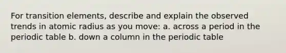 For transition elements, describe and explain the observed trends in atomic radius as you move: a. across a period in the periodic table b. down a column in the periodic table