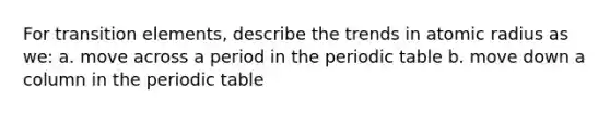 For transition elements, describe the trends in atomic radius as we: a. move across a period in the periodic table b. move down a column in the periodic table