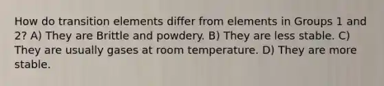 How do transition elements differ from elements in Groups 1 and 2? A) They are Brittle and powdery. B) They are less stable. C) They are usually gases at room temperature. D) They are more stable.