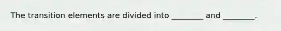 The transition elements are divided into ________ and ________.