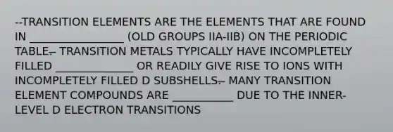 --TRANSITION ELEMENTS ARE THE ELEMENTS THAT ARE FOUND IN _________________ (OLD GROUPS IIA-IIB) ON THE PERIODIC TABLE. ̶ TRANSITION METALS TYPICALLY HAVE INCOMPLETELY FILLED ______________ OR READILY GIVE RISE TO IONS WITH INCOMPLETELY FILLED D SUBSHELLS. ̶ MANY TRANSITION ELEMENT COMPOUNDS ARE ___________ DUE TO THE INNER-LEVEL D ELECTRON TRANSITIONS