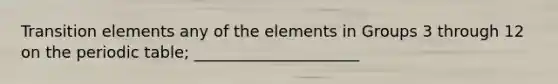 Transition elements any of the elements in Groups 3 through 12 on <a href='https://www.questionai.com/knowledge/kIrBULvFQz-the-periodic-table' class='anchor-knowledge'>the periodic table</a>; _____________________