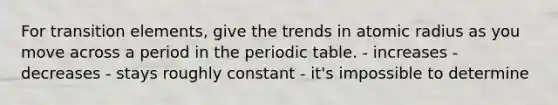 For transition elements, give the trends in atomic radius as you move across a period in the periodic table. - increases - decreases - stays roughly constant - it's impossible to determine