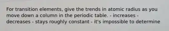 For transition elements, give the trends in atomic radius as you move down a column in the periodic table. - increases - decreases - stays roughly constant - it's impossible to determine