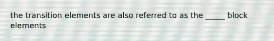 the transition elements are also referred to as the _____ block elements