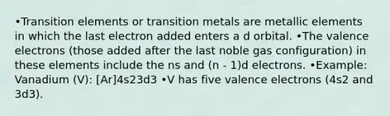 •Transition elements or transition metals are metallic elements in which the last electron added enters a d orbital. •The valence electrons (those added after the last noble gas configuration) in these elements include the ns and (n - 1)d electrons. •Example: Vanadium (V): [Ar]4s23d3 •V has five valence electrons (4s2 and 3d3).