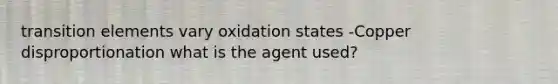 transition elements vary oxidation states -Copper disproportionation what is the agent used?