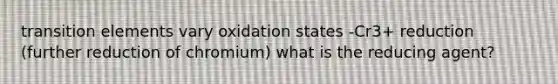 transition elements vary oxidation states -Cr3+ reduction (further reduction of chromium) what is the reducing agent?