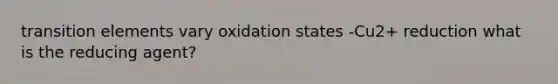 transition elements vary oxidation states -Cu2+ reduction what is the reducing agent?