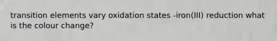 transition elements vary oxidation states -iron(III) reduction what is the colour change?