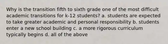 Why is the transition fifth to sixth grade one of the most difficult academic transitions for k-12 students? a. students are expected to take greater academic and personal responsibility b. students enter a new school building c. a more rigorous curriculum typically begins d. all of the above