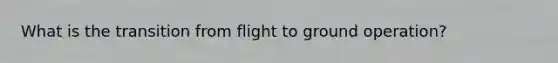 What is the transition from flight to ground operation?