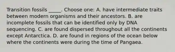 Transition fossils _____. Choose one: A. have intermediate traits between modern organisms and their ancestors. B. are incomplete fossils that can be identified only by DNA sequencing. C. are found dispersed throughout all the continents except Antarctica. D. are found in regions of the ocean below where the continents were during the time of Pangaea.