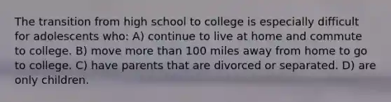 The transition from high school to college is especially difficult for adolescents who: A) continue to live at home and commute to college. B) move more than 100 miles away from home to go to college. C) have parents that are divorced or separated. D) are only children.