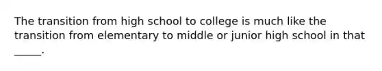 The transition from high school to college is much like the transition from elementary to middle or junior high school in that _____.