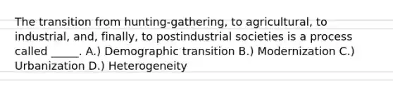 The transition from hunting-gathering, to agricultural, to industrial, and, finally, to postindustrial societies is a process called _____. A.) Demographic transition B.) Modernization C.) Urbanization D.) Heterogeneity