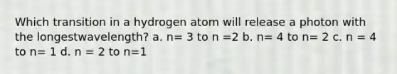 Which transition in a hydrogen atom will release a photon with the longestwavelength? a. n= 3 to n =2 b. n= 4 to n= 2 c. n = 4 to n= 1 d. n = 2 to n=1