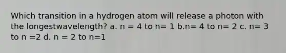 Which transition in a hydrogen atom will release a photon with the longestwavelength? a. n = 4 to n= 1 b.n= 4 to n= 2 c. n= 3 to n =2 d. n = 2 to n=1