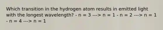 Which transition in the hydrogen atom results in emitted light with the longest wavelength? - n = 3 ---> n = 1 - n = 2 ---> n = 1 - n = 4 ---> n = 1