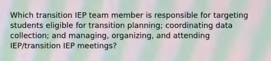 Which transition IEP team member is responsible for targeting students eligible for transition planning; coordinating <a href='https://www.questionai.com/knowledge/k1oJBHTuzY-data-collection' class='anchor-knowledge'>data collection</a>; and managing, organizing, and attending IEP/transition IEP meetings?