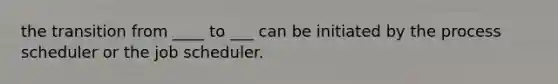 the transition from ____ to ___ can be initiated by the process scheduler or the job scheduler.