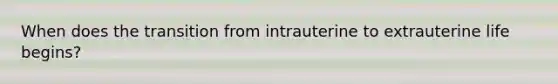 When does the transition from intrauterine to extrauterine life begins?