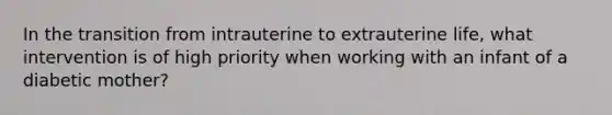 In the transition from intrauterine to extrauterine life, what intervention is of high priority when working with an infant of a diabetic mother?