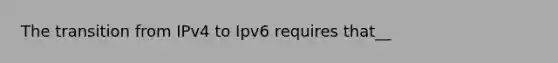 The transition from IPv4 to Ipv6 requires that__