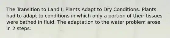 The Transition to Land I: Plants Adapt to Dry Conditions. Plants had to adapt to conditions in which only a portion of their tissues were bathed in fluid. The adaptation to the water problem arose in 2 steps: