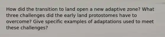 How did the transition to land open a new adaptive zone? What three challenges did the early land protostomes have to overcome? Give specific examples of adaptations used to meet these challenges?