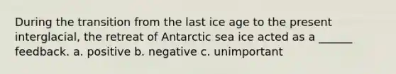 During the transition from the last ice age to the present interglacial, the retreat of Antarctic sea ice acted as a ______ feedback. a. positive b. negative c. unimportant