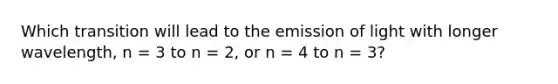 Which transition will lead to the emission of light with longer wavelength, n = 3 to n = 2, or n = 4 to n = 3?