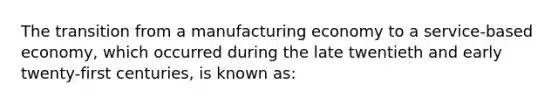 The transition from a manufacturing economy to a service-based economy, which occurred during the late twentieth and early twenty-first centuries, is known as: