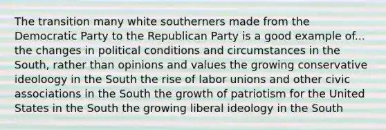 The transition many white southerners made from the Democratic Party to the Republican Party is a good example of... the changes in political conditions and circumstances in the South, rather than opinions and values the growing conservative ideoloogy in the South the rise of labor unions and other civic associations in the South the growth of patriotism for the United States in the South the growing liberal ideology in the South