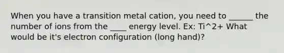 When you have a transition metal cation, you need to ______ the number of ions from the ____ energy level. Ex: Ti^2+ What would be it's electron configuration (long hand)?