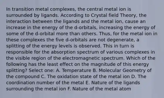 In transition metal complexes, the central metal ion is surrounded by ligands. According to Crystal field Theory, the interaction between the ligands and the metal ion, cause an increase in the energy of the d-orbitals, increasing the energy of some of the d-orbital more than others. Thus, for the metal ion in these complexes the five d-orbitals are not degenerate, a splitting of the energy levels is observed. This in turn is responsible for the absorption spectrum of various complexes in the visible region of the electromagnetic spectrum. Which of the following has the least effect on the magnitude of this energy splitting? Select one: A. Temperature B. Molecular Geometry of the compound C. The oxidation state of the metal ion D. The coordination number of the metal E. Nature of the ligands surrounding the metal ion F. Nature of the metal atom