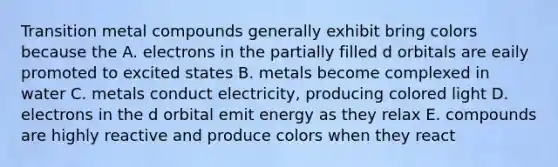 Transition metal compounds generally exhibit bring colors because the A. electrons in the partially filled d orbitals are eaily promoted to excited states B. metals become complexed in water C. metals conduct electricity, producing colored light D. electrons in the d orbital emit energy as they relax E. compounds are highly reactive and produce colors when they react